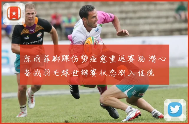 陈雨菲脚踝伤势痊愈重返赛场 潜心备战羽毛球世锦赛状态渐入佳境