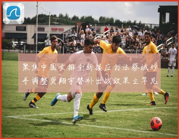 聚焦中国女排全新接应打法蔡斌妙手调整龚翔宇替补出战效果立竿见影赢得满堂彩