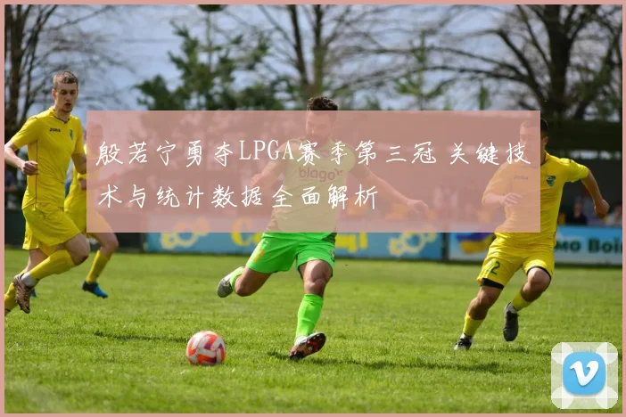 殷若宁勇夺LPGA赛季第三冠 关键技术与统计数据全面解析
