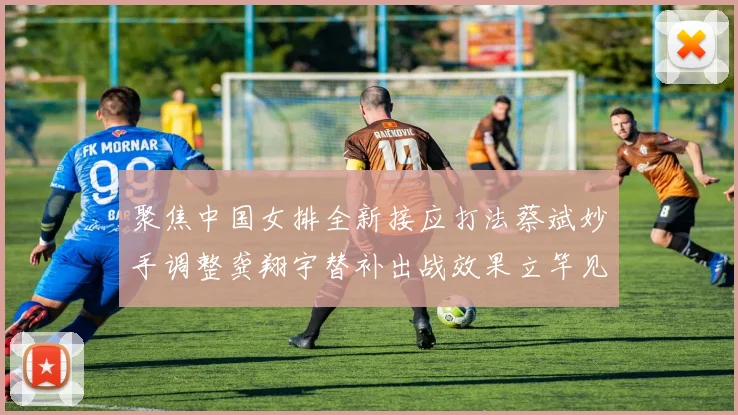聚焦中国女排全新接应打法蔡斌妙手调整龚翔宇替补出战效果立竿见影赢得满堂彩