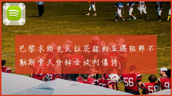 巴黎求购克瓦拉茨赫利亚遇阻那不勒斯索天价转会谈判僵持