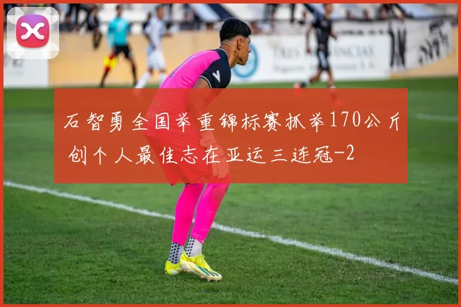 石智勇全国举重锦标赛抓举170公斤 创个人最佳志在亚运三连冠