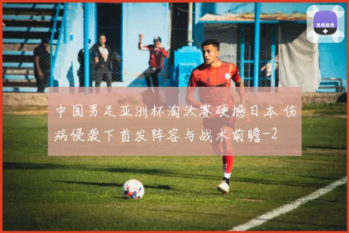 中国男足亚洲杯淘汰赛硬撼日本 伤病侵袭下首发阵容与战术前瞻