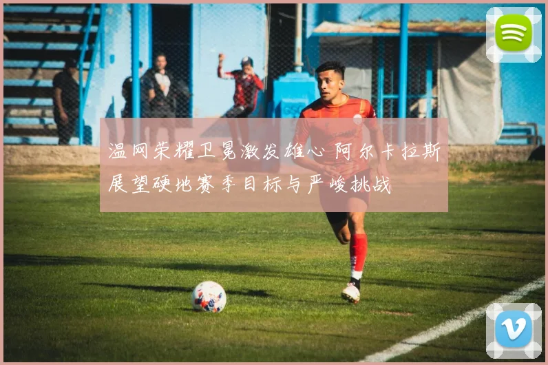 温网荣耀卫冕激发雄心 阿尔卡拉斯展望硬地赛季目标与严峻挑战