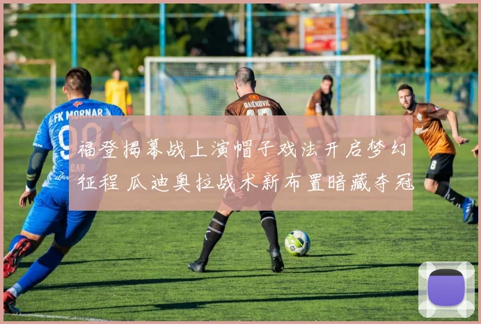 福登揭幕战上演帽子戏法开启梦幻征程 瓜迪奥拉战术新布置暗藏夺冠玄机