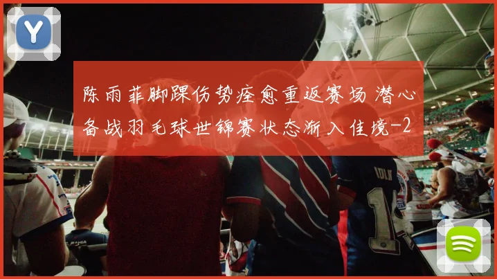 陈雨菲脚踝伤势痊愈重返赛场 潜心备战羽毛球世锦赛状态渐入佳境