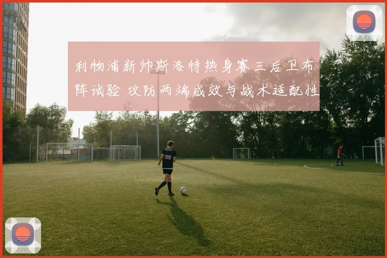 利物浦新帅斯洛特热身赛三后卫布阵试验 攻防两端成效与战术适配性深度解读