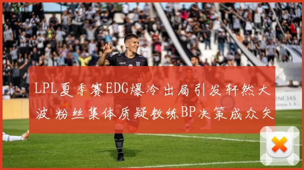 LPL夏季赛EDG爆冷出局引发轩然大波 粉丝集体质疑教练BP决策成众矢之的