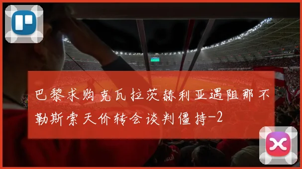 巴黎求购克瓦拉茨赫利亚遇阻那不勒斯索天价转会谈判僵持