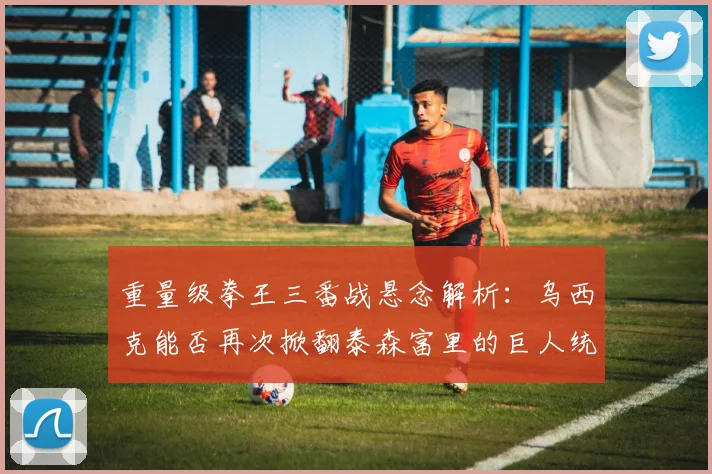 重量级拳王三番战悬念解析:乌西克能否再次掀翻泰森富里的巨人统治