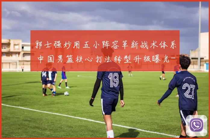 郭士强妙用五小阵容革新战术体系 中国男篮核心打法转型升级曝光