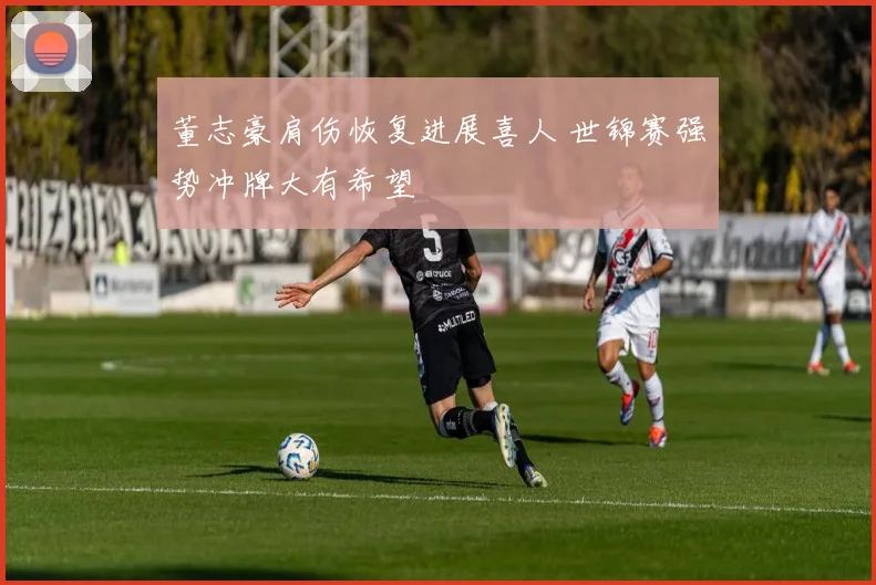 董志豪肩伤恢复进展喜人 世锦赛强势冲牌大有希望