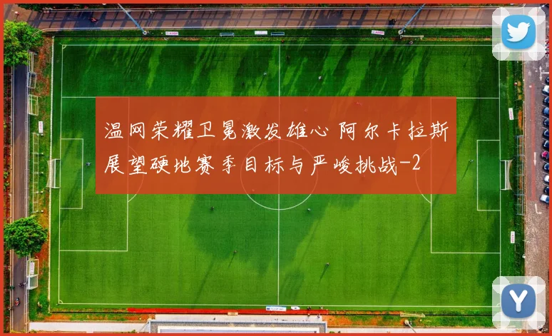 温网荣耀卫冕激发雄心 阿尔卡拉斯展望硬地赛季目标与严峻挑战