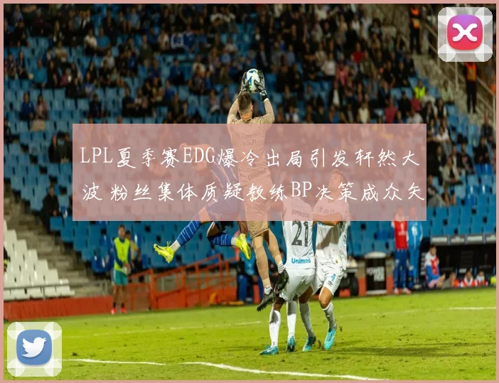 LPL夏季赛EDG爆冷出局引发轩然大波 粉丝集体质疑教练BP决策成众矢之的