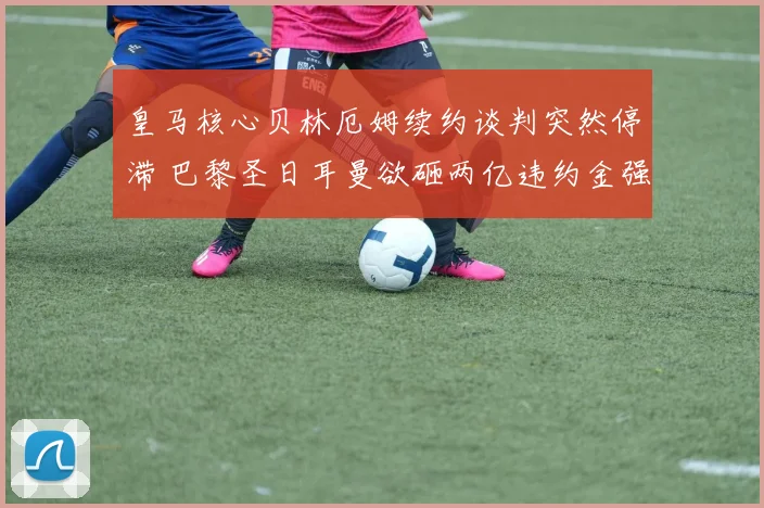 皇马核心贝林厄姆续约谈判突然停滞 巴黎圣日耳曼欲砸两亿违约金强挖角