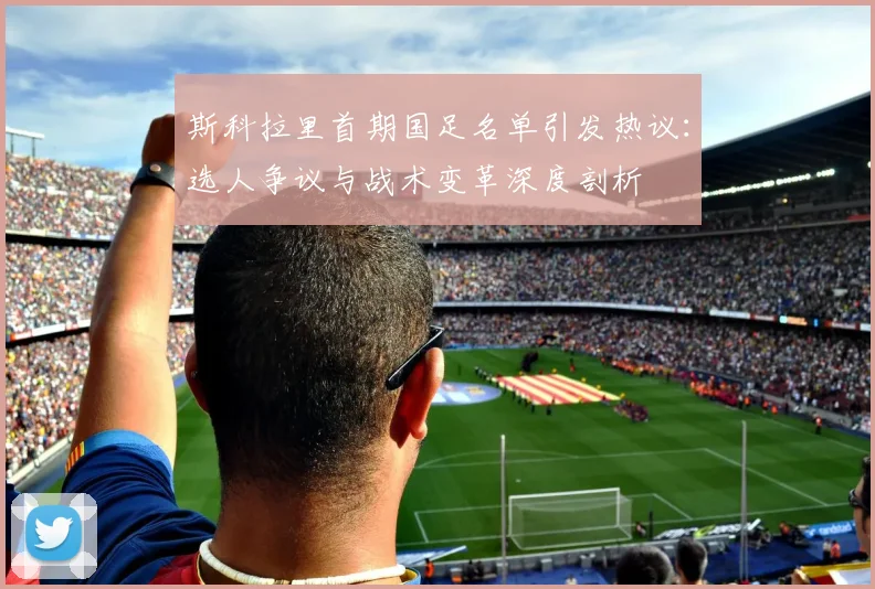 斯科拉里首期国足名单引发热议：选人争议与战术变革深度剖析