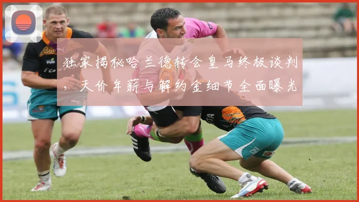 独家揭秘哈兰德转会皇马终极谈判，天价年薪与解约金细节全面曝光
