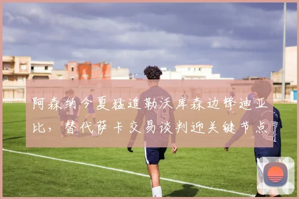 阿森纳今夏猛追勒沃库森边锋迪亚比，替代萨卡交易谈判迎关键节点