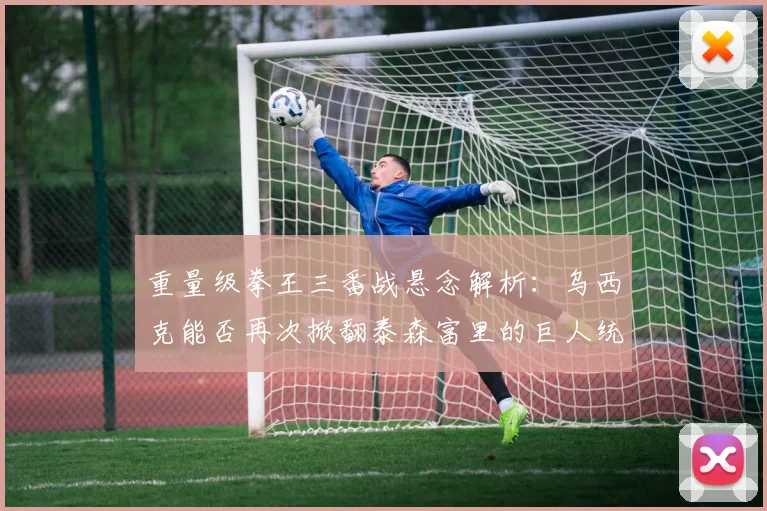 重量级拳王三番战悬念解析：乌西克能否再次掀翻泰森富里的巨人统治