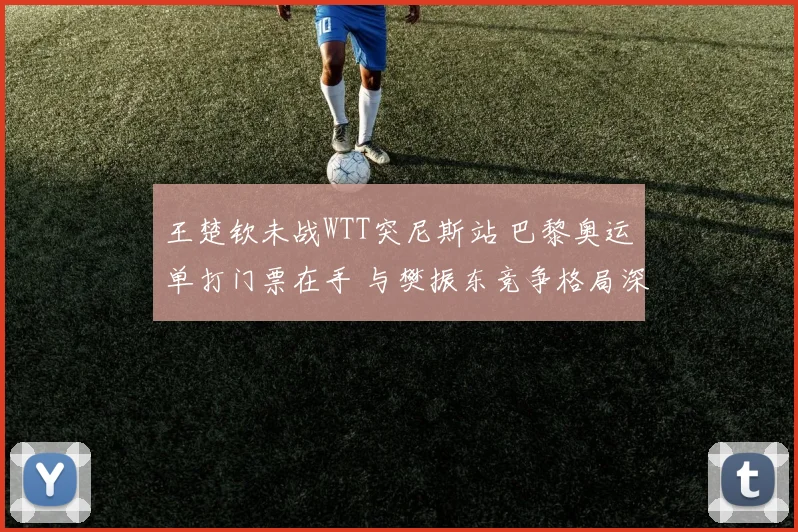 王楚钦未战WTT突尼斯站 巴黎奥运单打门票在手 与樊振东竞争格局深度透视