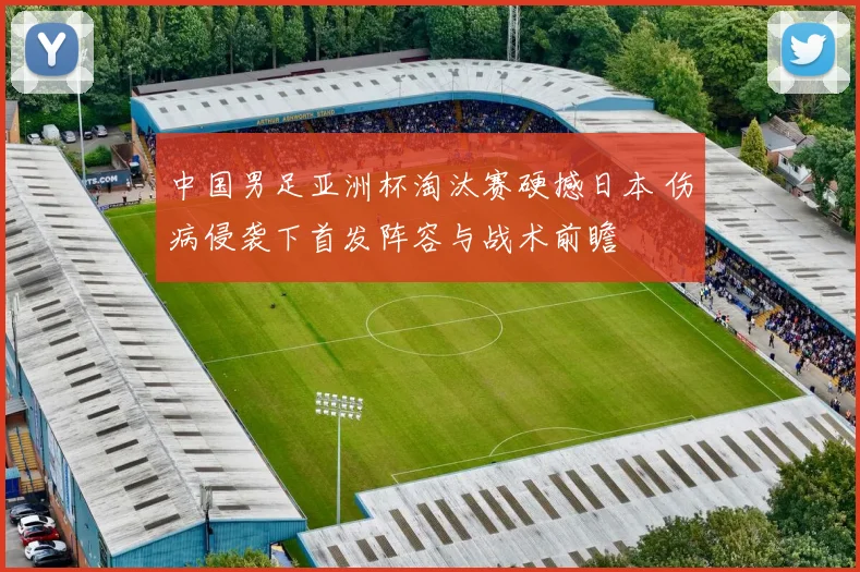 中国男足亚洲杯淘汰赛硬撼日本 伤病侵袭下首发阵容与战术前瞻