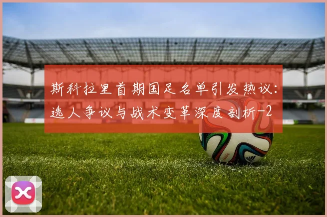 斯科拉里首期国足名单引发热议:选人争议与战术变革深度剖析