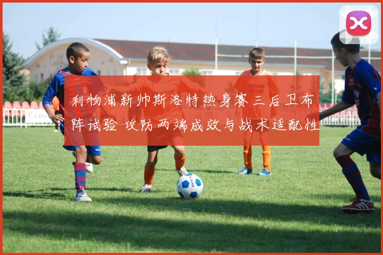 利物浦新帅斯洛特热身赛三后卫布阵试验 攻防两端成效与战术适配性深度解读