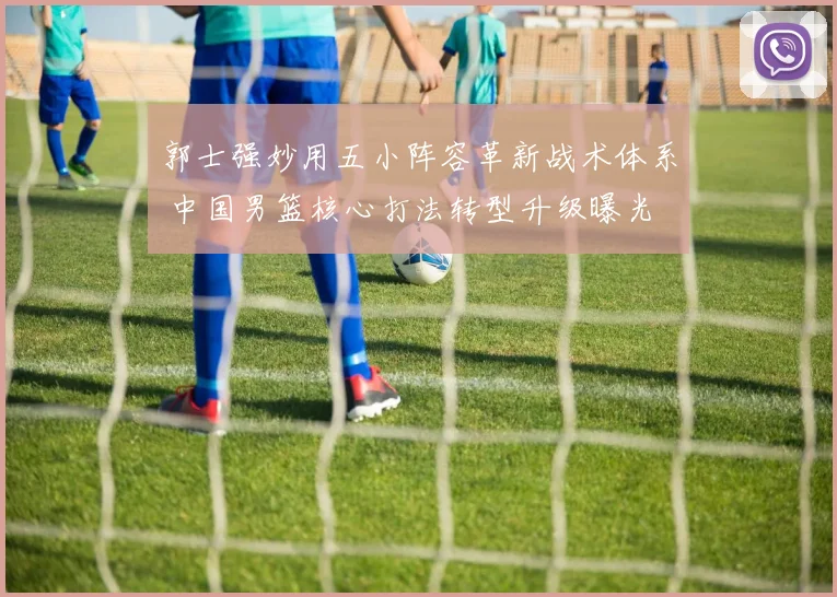 郭士强妙用五小阵容革新战术体系 中国男篮核心打法转型升级曝光