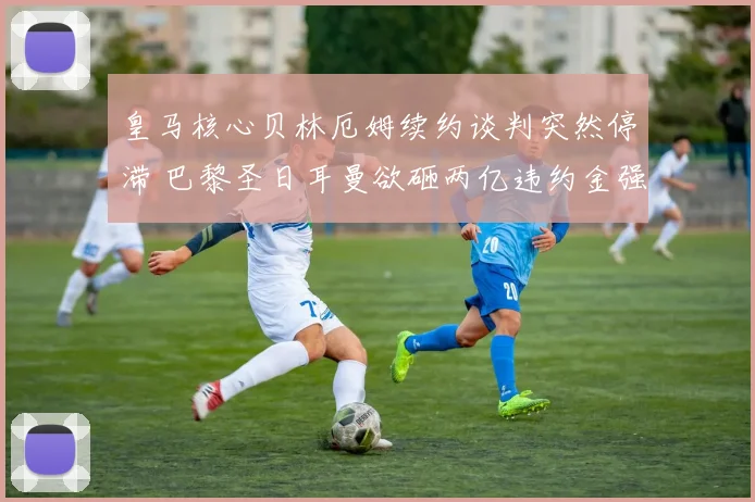 皇马核心贝林厄姆续约谈判突然停滞 巴黎圣日耳曼欲砸两亿违约金强挖角