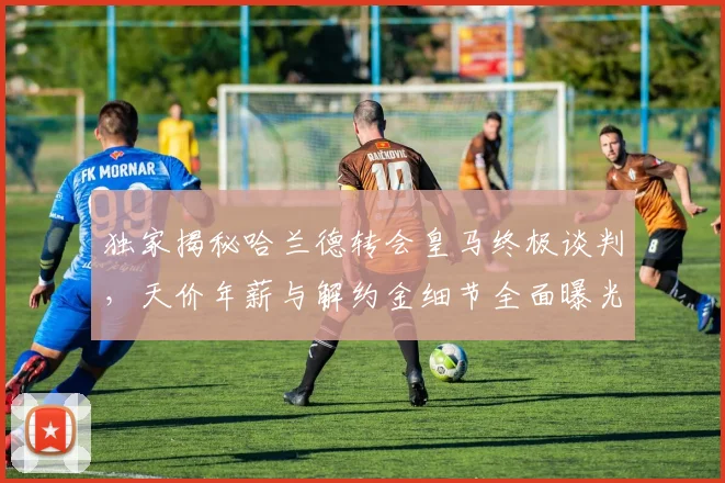 独家揭秘哈兰德转会皇马终极谈判，天价年薪与解约金细节全面曝光